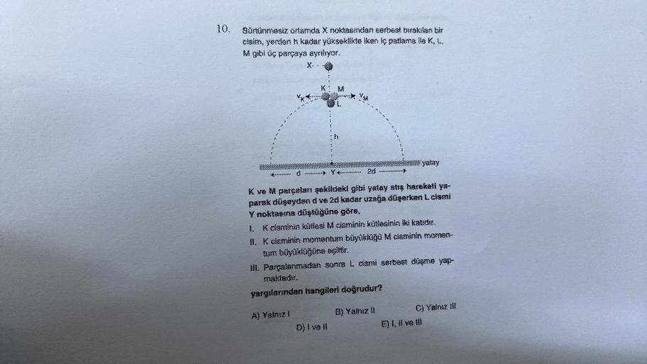 10.
Sürtünmesiz ortamda X noktasından serbest bırakılan bir
claim, yerden h kadar yükseklikte iken iç patlama ile K, L,
M gibi üç parçaya ayriliyor.
C
X--
Y
IVE
D) Ive #l
20
K ve M parçaları şekildeki gibi yatay atış hareketi ya-
parak düşeyden d ve 2d kad