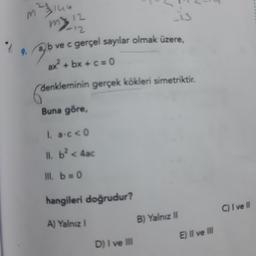 $19.
121144
13
ve c gerçel sayılar olmak üzere,
my 12
-12
b
ax² + bx + c = 0
denkleminin gerçek kökleri simetriktir.
(der
Buna göre,
1. a.c <0
11. b² < 4ac
III. b = 0
hangileri doğrudur?
A) Yalnız I
D) I ve III
B) Yalnız II
E) II ve III
C) I ve II