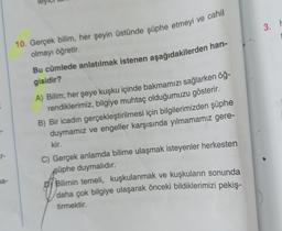 na-
ley
10. Gerçek bilim, her şeyin üstünde şüphe etmeyi ve cahil
olmayı öğretir.
Bu cümlede anlatılmak istenen aşağıdakilerden han-
gisidir?
A) Bilim; her şeye kuşku içinde bakmamızı sağlarken öğ-
rendiklerimiz, bilgiye muhtaç olduğumuzu gösterir.
B) Bir icadın gerçekleştirilmesi için bilgilerimizden şüphe
duymamız ve engeller karşısında yılmamamız gere-
kir.
C) Gerçek anlamda bilime ulaşmak isteyenler herkesten
şüphe duymalıdır.
Bilimin temeli, kuşkulanmak ve kuşkuların sonunda
daha çok bilgiye ulaşarak önceki bildiklerimizi pekiş-
tirmektir.
3. h