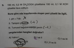 9.
100 mL 0,2 M CH₂COOH çözeltisine 100 mL 0,1 M KOH
çözeltisi ilave ediliyor.
MARK
Buna göre oda koşullarında oluşan yeni çözelti ile ilgili,
1. pH <7'dir. X
II. Tampon çözeltidy. (+)
III. Turnusol kağıdım maviye çevirir. (-
yargılarından hangileri doğrudur?
A) Yalnız I
B) I ve II
|| vlll
E) I, II ve III
C) I ve III