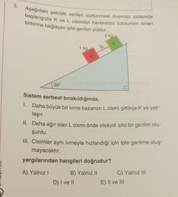 3.
Aşağıdaki şekilde verilen sürtünmesi önemsiz sistemde
başlangıçta K ve L cisimleri hareketsiz tutulurken onları
birbirine bağlayan ipte gerilim yoktur.
30°
1 kg
K
lp
D) I ve II
4 kg
Sistem serbest bırakıldığında,
1. Daha büyük bir ivme kazanan L cismi gittikçe K'ye yak-
laşır.
B) Yalnız II
L
II. Daha ağır olan L cismi önde olsaydı ipte bir gerilim olu-
şurdu.
III. Cisimler aynı ivmeyle hızlandığı için ipte gerilme oluş-
mayacaktır.
yargılarından hangileri doğrudur?
A) Yalnız I
C) Yalnız III
E) II ve III