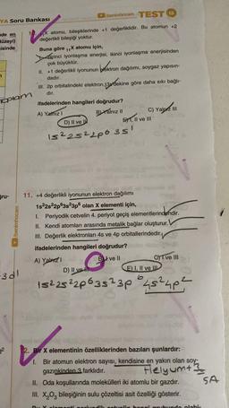 YA Soru Bankası
de en
düzeyi)
isinde
7
Toplam
gru-
/benimhocam
3d1
32
/benimhocam TEST 15
11X atomu, bileşiklerinde +1 değerliklidir. Bu atomun +2
değerlikli bileşiği yoktur.
Buna göre 11X atomu için,
Birinci iyonlaşma enerjisi, ikinci iyonlaşma enerjisinden
çok büyüktür.
II. +1 değerlikli iyonunun
dadır.
blektron
tron dağılımı, soygaz yapısın-
III. 2p orbitalindeki elektron, 139 dekine göre daha sıkı bağlı-
3 dekine
dır.
ifadelerinden hangileri doğrudur?
A) Yalnız I
B) Yalnız II
D) II ve I
E1, II ve III
I
15²252206 35
uudio
11. +4 değerlikli iyonunun elektron dağılımı
A) Yalnız I
C) Yalnız III
iljpli ell themale E
1s²2s²2p63s23p6 olan X elementi için, te pige
1. Periyodik cetvelin 4. periyot geçiş elementlerindendir.
II. Kendi atomları arasında metalik bağlar oluşturur.
III. Değerlik elektronları 4s ve 4p orbitallerindedir.
ifadelerinden hangileri doğrudur?
B ve Il
E) I, II ve III
C) I ve III
D) II ve
15²25²20635²3p 45² 4p²
sal on
100
Bir X elementinin özelliklerinden bazıları şunlardır:
dik ontvelin
Brucanon
1. Bir atomun elektron sayısı, kendisine en yakın olan soy-
gazınkinden 3 farklıdır.
Flelyum+ 3
SA
II. Oda koşullarında molekülleri iki atomlu bir gazdır.
III. X₂O3 bileşiğinin sulu çözeltisi asit özelliği gösterir.
ongi
da olabi-