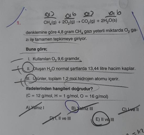 1.
(01)
016 02
ab
CH4(g) + 20₂(g) → CO₂(g) + 2H₂O(s)
denklemine göre 4,8 gram CH4 gazı yeterli miktarda O₂ ga-
zı ile tamamen tepkimeye giriyor.
Buna göre;
I. Kullanılan 0, 9,6 gramdır.
II. Oluşan H₂O normal şartlarda 13,44 litre hacim kaplar.
III. Ürünler