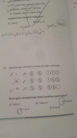 29 Cu elem
En büyük baş kuantum sayısı 4'tür.
Elektron dizilimi 3d¹0 ile biter.
III. Değerlik elektron sayısı 9'duy
yargılarından hangileri doğrudur?
A) Yalnız !
ByYalnız III
D) I ve III
25225²26352304523
12. Aşağıda bazı atomların orbital şemalan verilmiştir.
XI. N:
+000
X
F: +
III. 80
E)# ve Ill
!!
I ve Il
1 000
Buna göre hangilerinde Hund kuralına uyulmuştur?
G
A) Yalnız I
B) Yalnız II
E) II ve III
CyYalnız ill
2020