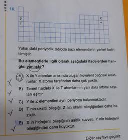 WWD9
E
16.
✓
✓
NT
XX
Y
Yukarıdaki periyodik tabloda bazı elementlerin yerleri belir-
tilmiştir.
Bu elementlerle ilgili olarak aşağıdaki ifadelerden han-
gisi yanlıştır?
X ile Y atomları arasında oluşan kovalent bağdaki elekt-
ronlar, X atomu tarafından daha çok çekilir.
B) Temel haldeki X ile T atomlarının yarı dolu orbital sayı-
ları eşittir.
C) Y ile z elementleri aynı periyotta bulunmaktadır.
D) T nin oksitli bileşiği, Z nin oksitli bileşiğinden daha ba-
ziktir.
✓
E) X in hidrojenli bileşiğinin asitlik kuvveti, Y nin hidrojenli
bileşiğinden daha büyüktür.
Diğer sayfaya geçiniz