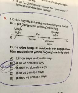 ilırsa nötralleşme tepki-
eşir.
Il ve IV. çözeltilerde bulunan OH iyon sayısı H
iyon sayısından daha fazladır.
5. Günlük hayatta kullandığımız bazı kimyasal madde-
lerin pH ölçeğindeki yerleri gösterilmiştir.
0
Limon
suyu
**
*
Kahve
Kan
*
Çamaşır
suyu
*
7 Domates
suyu
Buna göre hangi iki maddenin yeri değiştirilirse
tüm maddelerin yerleri doğru gösterilmiş olur?
A) Limon suyu ve domates suyu
B) Kan ve domates suyu
C) Kahve ve domates suyu
D) Kan ve çamaşır suyu
E) Kahve ve çamaşır suyu
14
Laili: