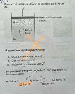 Sistem F büyüklüğünde kuvvet ile şekildeki gibi dengede-
dir.
F
Gaz
Su
Esnek
balon
F kuvvetinin büyüklüğü arttırılırsa;
1. İpteki gerilme kuvveti artar
II. Gaz basıncı artar.
III. Tabandaki sıvı basıncı azalırX
A) Yalnız I
Hareketli sürtünmesiz
piston
yargılarından hangileri doğrudur? (Gaz, sıvı içinde ço-
zünmemektedir.)
B) Yalnız II
D) II ve III
C) Yalnız III
E) I, II ve III