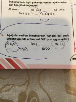 İndikatörlerle ilgili yukarıda verilen açıklamalar-
dan hangileri doğrudur?
A) Yalnız I
B) I ve II
D) II ve III
(A) Li₂O
9.
9. Aşağıda verilen bileşiklerden hangisi saf suda
çözündüğünde ortamdaki OH iyon sayısı artar?
B) CO₂
C) SO₂
D) N₂O5
C) I ve III
E) I, N ve III
E) CO
20-