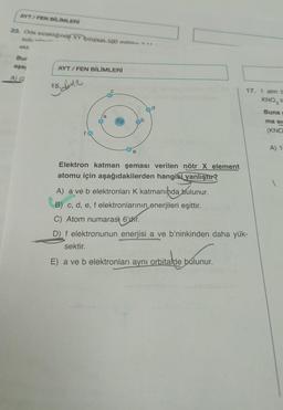 AYT/FEN BİLİMLERİ
23. Oda sıcaklığında XY tuzunun 100 mililits
sulu N
ekk
Bur
aşa
A) (2
AYT/FEN BİLİMLERİ
15. dinle
6p
e
d
Elektron katman şeması verilen nötr X element
atomu için aşağıdakilerden hangisi yanlıştır?
17. 1 atm b
KNO3 tu
Buna c
ma si
(KNO
A) 14
A) a ve b elektronları K katmanında bulunur.
B) c, d, e, f elektronlarının enerjileri eşittir.
C) Atom numarası 6'dhr.
D) f elektronunun enerjisi a ve b'ninkinden daha yük-
sektir.
E) a ve b elektronları aynı orbitalde bulunur.