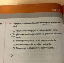 kli
TEST-7
10. Aşağıdaki cümlelerin hangisinde adlaşmış sifat-fiil var-
dır?
Adapto
TamA) Onu bu işlere karıştıran, arkadaşlık bağları olmalı.
B) Genellikle kestirip atan, kararlı ve gözü kara bir havası
vardı.
ne moedsel v8.
C) Oda kapısının yanına çektiği iskemleye oturdu.
D) Kimsenin geçmediği bir yoldan gidiyordu. 62 (
E) Okunmamış mektupları birer birer yakıyordu. (@
jamón ilios uito
kikey