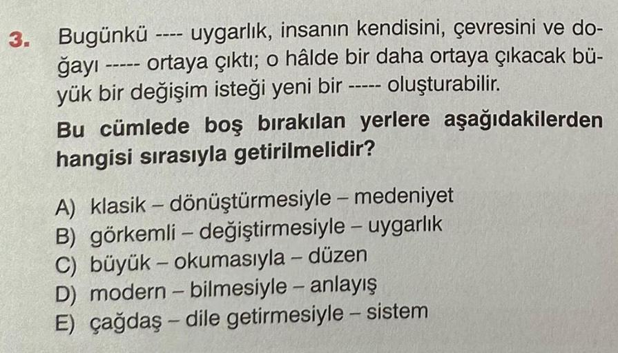 3. Bugünkü uygarlık, insanın kendisini, çevresini ve do-
ğayı ----- ortaya çıktı; o hâlde bir daha ortaya çıkacak bü-
oluşturabilir.
yük bir değişim isteği yeni bir -----
Bu cümlede boş bırakılan yerlere aşağıdakilerden
hangisi sırasıyla getirilmelidir?
A)