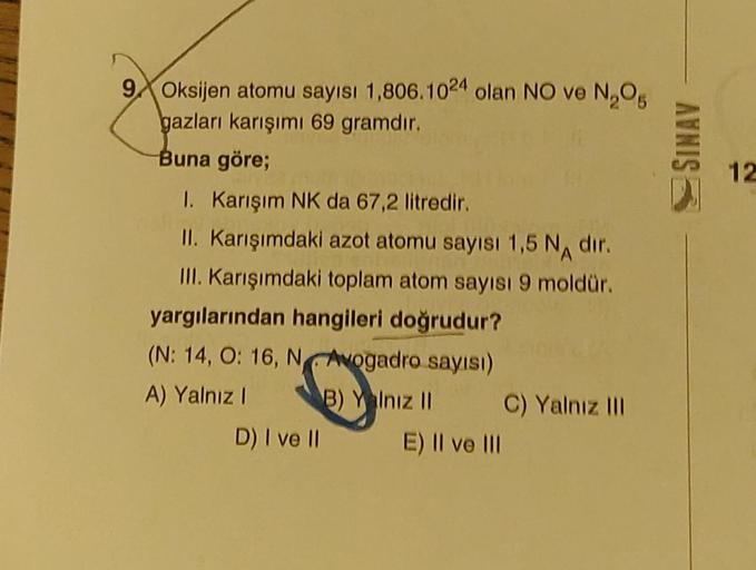 9 Oksijen atomu sayısı 1,806.1024 olan NO ve N₂O₂
gazları karışımı 69 gramdır.
Buna göre;
1. Karışım NK da 67,2 litredir.
II. Karışımdaki azot atomu sayısı 1,5 N dir.
III. Karışımdaki toplam atom sayısı 9 moldür.
yargılarından hangileri doğrudur?
(N: 14, O