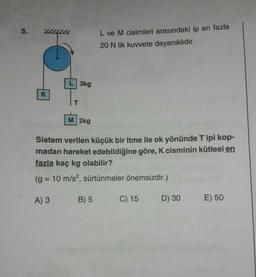 5.
K
L 3kg
M 2kg
L ve M cisimleri arasındaki ip en fazla
20 N lik kuvvete dayanıklıdır.
Sistem verilen küçük bir itme ile ok yönünde T ipi kop-
madan hareket edebildiğine göre, K cisminin kütlesi en
fazla kaç kg olabilir?
(g = 10 m/s², sürtünmeler önemsizdir.)
A) 3 B) 5
C) 15
D) 30
E) 50