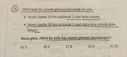 (3.)
Hilmi belli bir sürede gitmeyi planladığı bir yolu
• Hızını saatte 10 km azaltarak 1 saat fazla sürede
•
Hızını saatte 30 km artırarak 2 saat daha kısa sürede gide-
bleb OS 91
biliyor. 261
abaimis ebalush OC lenebig
Buna göre, Hilmi bu yolu kaç saatte gitmeyi planlamıştır?
IV-VI.sdg
A) 5
almon
D) 9
B) 6
C) 8
E) 10