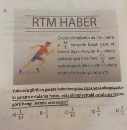 4.
05 (3
A)
RTM HABER
OA Yukarıda görülen gazete haberine göre, Ilgaz yeni olimpiyatta-
ki yarışta ortalama hızını, eski olimpiyattaki ortalama hızına
göre hangi oranda artırmıştır?
1
10
oldat Nebu
Önceki olimpiyatlarda 110 metre-
44
yi saniyede koşan genç at-
3
letimiz Ilgaz Akaydın bu olimpi-
yatlarda aynı mesafeyi sani-
6
yede koşarak derecelerini ilerletip
müthiş bir başarıya imza attı.
55
B)
1
5
C)
slo
3
10
SF (8
ô
2/5
E) =/
5