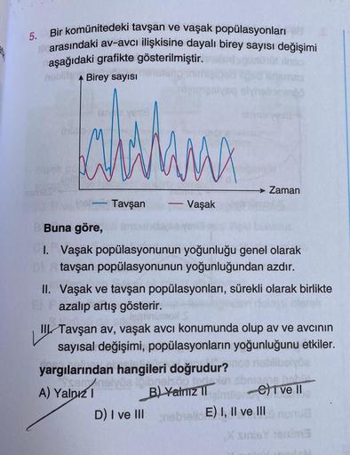 5. Bir komünitedeki tavşan ve vaşak popülasyonları
arasındaki av-avcı ilişkisine dayalı birey sayısı değişimi
aşağıdaki grafikte gösterilmiştir.
netbrang
hoblits A Birey sayısı
Jahitana
MX
Tavşan
itemasiyaq olyhelionenö
-
Vaşak
Zaman
Buna göre, 6
1. Vaşak