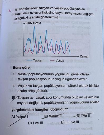 5. Bir komünitedeki tavşan ve vaşak popülasyonları
arasındaki av-avcı ilişkisine dayalı birey sayısı değişimi
aşağıdaki grafikte gösterilmiştir.
netbrang
hoblits A Birey sayısı
Jahitana
MX
Tavşan
itemasiyaq olyhelionenö
-
Vaşak
Zaman
Buna göre, 6
1. Vaşak 