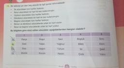 19. Bir tabloda yer alan beş sözcük ile ilgili şunlar bilinmektedir:
İlk sözcükteki tüm harfler farklıdır.
İkinci sözcükteki bir harf iki kez kullanılmıştır.
Üçüncü sözcükteki tüm harfler farklıdır.
Dördüncü sözcükteki bir harf iki kez kullanılmıştır.
Beşinci sözcükteki tüm harfler farklıdır.
Birinci ve dördüncü sözcüklerde ortak bir harf vardır.
İkinci ve beşinci sözcüklerde ortak bir harf yoktur.
Bu bilgilere göre sözü edilen sözcükler aşağıdakilerden hangisi olabilir?
·
●
D
C
●
●
Ⓡ
1
Parça
Ödül
Ekip
Sözlük
2
Koşul
Vatan
Uygun
Kurum
3
Gezi
Yağmur
Tohum
Resim
Mozaik
4
Boşluk
Bilim
İki
Çizik
Yayınları
5
Soru
Ekim
Şekil
Yolcu