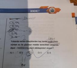 11. CHA
III. CO₂
KCI
V. N₂
VI. He
DENEME 7
dey
Yukarıda verilen bileşiklerden kaç tanesi suda çözü-
nürken su ile çözünen madde tanecikleri arasında
dipol - indüklenmiş dipol etkileşimleri oluşur?
A) 1
B)
D) 5
E) 6