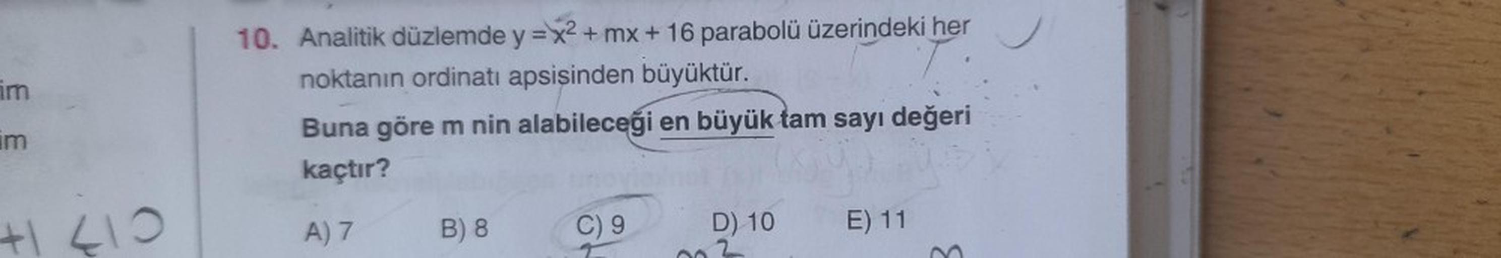 im
im
410
10. Analitik düzlemde y = x² + mx + 16 parabolü üzerindeki her
noktanın ordinatı apsişinden büyüktür.
Buna göre m nin alabileceği en büyük tam sayı değeri
kaçtır?
A) 7
B) 8
C) 9
D) 10
E) 11
3