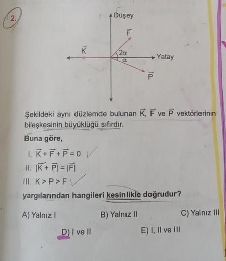 2.
tx
K
Düşey
TIĮ
D) I ve II
F
2a
a
ta
P
Yatay
Şekildeki aynı düzlemde bulunan K, F ve P vektörlerinin
bileşkesinin büyüklüğü sıfırdır.
Buna göre,
1. K+F+P=0 V
II. |K+PI = |FI
III. K>P>F
yargılarından hangileri kesinlikle doğrudur?
A) Yalnız I
B) Yalnız II