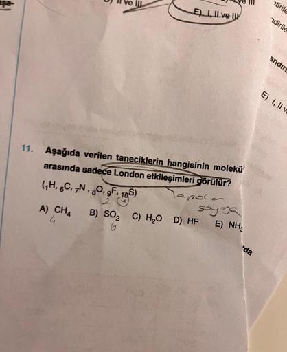 aşa
11
E) I, II ve II
11. Aşağıda verilen taneciklerin hangisinin molekü'
arasında sadece London etkileşimleri görülür?
la pole
(₁H, 6C, 7N, 80, 9F, 16S)
2
A) CH4 B) SO₂ C) H₂O D) HF
6
u
sayoe
E) NH
'da
etirile
ndirile
andir
E) I, II v