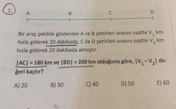 1.
A
H
B
B) 30
C
km
Bir araç şekilde gösterilen A ve B şehirleri arasını saatte V₁
hızla giderek 20 dakikada, C ile D şehirleri arasını saatte V₂
hızla giderek 20 dakikada almıştır.
km
|AC| = 180 km ve |BD| = 200 km olduğuna göre, IV₁-V₂l de-
ğeri kaçtır?
A) 20
C) 40
D
D) 50
E) 60