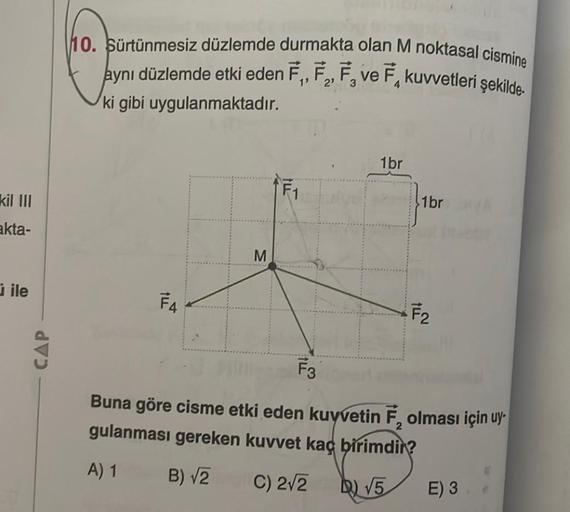 kil III
akta-
ile
CAP
10. Sürtünmesiz düzlemde durmakta olan M noktasal cismine
aynı düzlemde etki eden F₁, F₂, F₂ ve F kuvvetleri şekilde.
2'
ki gibi uygulanmaktadır.
F4
ME
1br
1br
F₂
F3
2
Buna göre cisme etki eden kuvvetin F, olması için uy-
gulanması ge