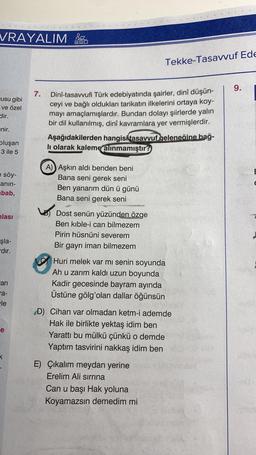 VRAYALIM
usu gibi
ve özel
dir.
enir.
oluşan
3 ile 5
e söy-
anın-
bab,
lası
şla-
dır.
an
ra-
le
e
7.
MO
Dinî-tasavvufi Türk edebiyatında şairler, dinî düşün-
ceyi ve bağlı oldukları tarikatın ilkelerini ortaya koy-
mayı amaçlamışlardır. Bundan dolayı şiirlerde yalın
bir dil kullanılmış, dinî kavramlara yer vermişlerdir.
Aşağıdakilerden hangisi tasavvuf geleneğine bağ-
li olarak kaleme alınmamıştır?
A) Aşkın aldı benden beni
Bana seni gerek seni
Ben yanarım dün ü günü
Bana seni gerek seni
Dost senün yüzünden özge
Ben kible-i can bilmezem
Pirin hüsnüni severem
Bir gayrı iman bilmezem
Tekke-Tasavvuf Ede
Huri melek var mı senin soyunda
Ah u zarım kaldı uzun boyunda
Kadir gecesinde bayram ayında
Üstüne gölg'olan dallar öğünsün
D) Cihan var olmadan ketm-i ademde
Hak ile birlikte yektaş idim ben
Yarattı bu mülkü çünkü o demde
Yaptım tasvirini nakkaş idim ben
E) Çıkalım meydan yerine
Erelim Ali sırrına
Can u başı Hak yoluna
Koyamazsın demedim mi
9.