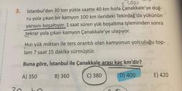 5100
3. İstanbul'dan 30 ton yükle saatte 40 km hızla Çanakkale'ye doğ-
ru yola çıkan bir kamyon 100 km ilerideki Tekirdağ'da yükünün
yarısını boşaltıyor. 1 saat süren yük boşaltma işleminden sonra
tekrar yola çıkan kamyon Çanakkale'ye ulaşıyor.
Hızı yük miktarı ile ters orantılı olan kamyonun yolculuğu top-
lam 7 saat 15 dakika sürmüştür.
Buna göre, İstanbul ile Çanakkale arası kaç km'dir?
A) 350
B) 360
C) 380
30
D) 400
Bons inv
E) 420