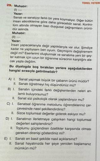 TEMEL YETERL
29. Muhabir:
(1) -
Yazar:
Sanatı ve sanatçıyı farklı bir yere koymalıyız. Diğer bütün
insan etkinliklerine göre daha görecelidir sanat. Kontro-
lüm altında olmayan bazı duygusal çağrışımların ürünü-
dür aslında.
Muhabir:
---
(11) -
Yazar:
İnsa