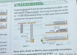 k
000000
k
k
elled
sine es-
ve yayın
Kuvvetin
vvet si-
maksi-
ÖRNEK SORU
S yayına ağırlığı 80 N olan bir cisim asıldığında yay Şekil - I'de-
deki gibi 20 cm uzamaktadır. Aynı S yayı ile oluşturulmuş Şe-
kil - Il'deki düzeneklerde Erdal ve Mert yaya farklı kuvvetler
uygulayarak dengede tutuyorlar.
S
20 cm
80 N
elllllllllll!
Mert
modda
|900000000000
10 cm
Erdal
rög onu
cooooooooooo
15 cm
Şekil-II
Şekil -1
Buna göre, Erdal ve Mert'in yaya uyguladığı kuvvetlerin
büyüklükleri arasındaki fark kaç N'dir? →60-a = 2-