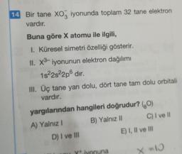 14 Bir tane XO3 iyonunda toplam 32 tane elektron
vardır.
Buna göre X atomu ile ilgili,
I. Küresel simetri özelliği gösterir.
II. X³- iyonunun elektron dağılımı
1s²2s²2p6 dır.
III. Üç tane yarı dolu, dört tane tam dolu orbitali
vardır.
yargılarından hangileri doğrudur? (0)
A) Yalnız I
B) Yalnız II
D) I ve III
iyonuna
C) I ve Il
E) I, II ve III
X=10