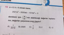 SORULHR
10. a 0, b# 0 olmak üzere,
a
denklemi için (2)
b
nın, değerler çarpımına oranı kaçtır?
A)
2021a²- 2020ab - 1010b² = 0
2
1
2019
'nin alabileceği değerler toplamı-
B) 2020 C) 1/1/2
(-)
D) 2
E) -2