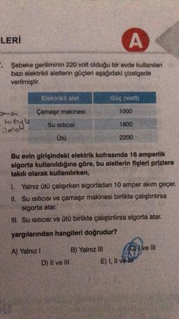 A
. Şebeke geriliminin 220 volt olduğu bir evde kullanılan
bazı elektrikli aletlerin güçleri aşağıdaki çizelgede
verilmiştir.
LERİ
hızıyla
nerel
Elektrikli alet
Çamaşır makinesi
Su Isıtıcısı
Ütü
A) Yalnız I
Güç (watt)
D) II ve III
1000
Bu evin girişindeki elektrik kofrasında 16 amperlik
sigorta kullanıldığına göre, bu aletlerin fişleri prizlere
takılı olarak kullanılırken,
B) Yalnız III
1800
1. Yalnız ütü çalışırken sigortadan 10 amper akım geçer.
II. Su Isıtıcısı ve çamaşır makinesi birlikte çalıştırılırsa
sigorta atar.
III. Su Isıtıcısı ve ütü birlikte çalıştırılırsa sigorta atar.
yargılarından hangileri doğrudur?
2200
Cve III
E) I, II ve II