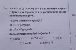 20. z = a + bi (b= 0) ve w = c + di karmaşık sayıla-
rı için z + w toplamı ve z w çarpımı birer gerçel
sayı olduğuna göre,
I. z ve w birbirinin eşleniğidir.
II. z - w gerçeldir.
III. z² + w² gerçeldir.
ifadelerinden hangileri doğrudur?
A) Yalnız I
B) Yalnız II
D) II ve III
C) I ve III
E) I, II ve III
A
YAYIN
23.