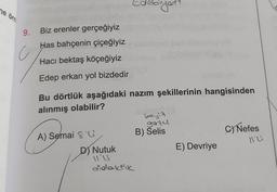 ne örn
9. Biz erenler gerçeğiyiz
Has bahçenin çiçeğiyiz
Hacı bektaş köçeğiyiz
Edep erkan yol bizdedir
Bu dörtlük aşağıdaki nazım şekillerinin hangisinden
alınmış olabilir?
A) Semai & G
D) Nutuk
11'21
didaktik
evirich
beyit
gazu
B) Selis
E) Devriye
C) Nefes
NG