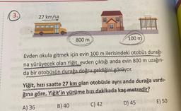 3.
27 km/sa
800 m
100 m
Evden okula gitmek için evin 100 m ilerisindeki otobüs durağı-
na yürüyecek olan Yiğit, evden çıktığı anda evin 800 m uzağın-
da bir otobüsün durağa doğru geldiğini görüyor.
www
Yiğit, hızı saatte 27 km olan otobüsle aynı anda durağa vardı-
ğına göre, Yiğit'in yürüme hızı dakikada kaç metredir?
A) 36
B) 40
C) 42
D) 45
E) 50