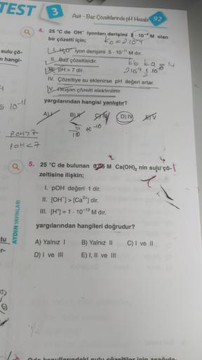 TEST
sulu çö-
n hangi-
4
5-10-11
lu
er-
POH7Z
POH <7
AYDIN YAYINLARI
3
4. 25 °C de OH iyonları derişimi 2.10-4 M olan
bir çözelti için;
kb=2.10-4
Asit - Baz Çözeltilerinde pH Hesabı 92
LHO iyon derişimi 5-10-¹1 M dır.
II. Baz çözeltisidir.
pH > 7 dir.
IV.
