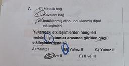 7.
1. Metalik bağ
Euk
Kovalent bağ
İndüklenmiş dipol-indüklenmiş dipol
etkileşimleri
Yukarıdaki etkileşimlerden hangileri
molekül içi atomlar arasında görülen güçlü
etkileşimlerdendir
ebrip
A) Yalnız IECAVB) Yalnız II
Hengeve IIE) II ve III
C) Yalnız III