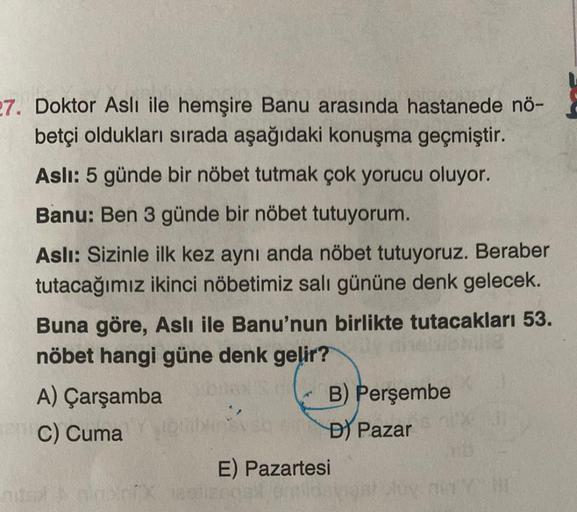 27. Doktor Aslı ile hemşire Banu arasında hastanede nö-
betçi oldukları sırada aşağıdaki konuşma geçmiştir.
Aslı: 5 günde bir nöbet tutmak çok yorucu oluyor.
Banu: Ben 3 günde bir nöbet tutuyorum.
Aslı: Sizinle ilk kez aynı anda nöbet tutuyoruz. Beraber
tu