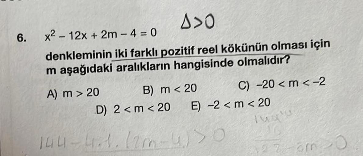 6.
A>0
x² 12x + 2m-4 = 0
denkleminin iki farklı pozitif reel kökünün olması için
m aşağıdaki aralıkların hangisinde olmalıdır?
A) m > 20
B) m < 20
C) -20 <m < -2
D) 2 <m < 20
144-4.1.12 m-4)36
E) -2 <m < 20
2730 20