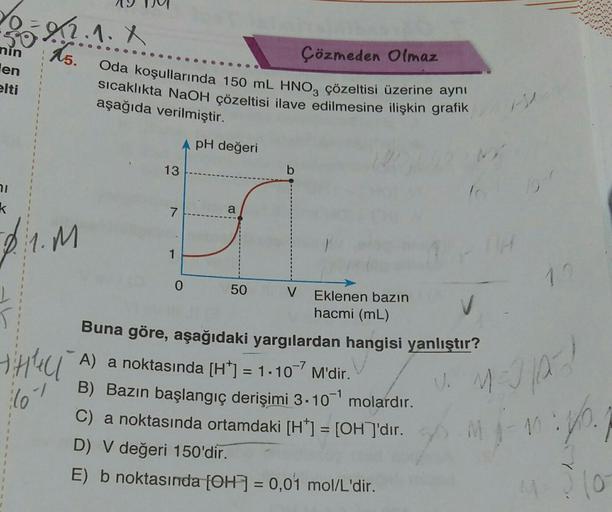 2.2.2.1. X
15.
nin
en
elti
1
71
k
21.M
T
THE U
lo
Çözmeden Olmaz
Oda koşullarında 150 mL HNO3 çözeltisi üzerine aynı
sıcaklıkta NaOH çözeltisi ilave edilmesine ilişkin grafik
aşağıda verilmiştir.
A pH değeri
13
7
1
a
0
V Eklenen bazın
hacmi (mL)
Buna göre,