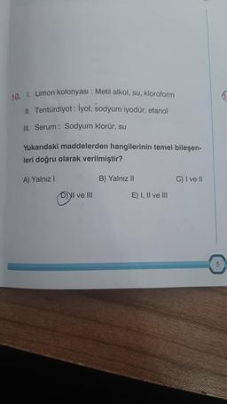 10. I. Limon kolonyası : Metil alkol, su, kloroform
II. Tentürdiyot : İyot, sodyum iyodür, etanol
III. Serum: Sodyum klorür, su
Yukarıdaki maddelerden hangilerinin temel bileşen-
leri doğru olarak verilmiştir?
A) Yalnız I
D) II ve III
B) Yalnız II
E) I, II ve III
C) I ve II
1