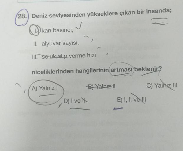 28.) Deniz seviyesinden yükseklere çıkan bir insanda;
Ikan basıncı,
II. alyuvar sayısı,
III. soluk alıp verme hızı
niceliklerinden hangilerinin artması beklenir?
HZ)
A) Yalnız I
D) I ve
B) Yalnız
E) I, II ve II
C) Yalnız III