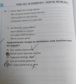 B
TÜRK DİLİ VE EDEBİYATI - SOSYAL BİLİMLER-1
20. 1. Karac'oğlan der ki ölüp ölünce
Ben de güzel sevdim kendi halımca
Varip gurbet ile vâsıl olunca
Dostlardan haberim al melil melil
II. Kul Mustafa eydür eoştum
Aşkın deryasına düştüm
Çok şükür yâre buluştum
Âleme uluyum şimdi
Aşağıdakilerden hangisi bu dörtlüklerin ortak özelliklerinden
biri değildir?
A) Düz uyakla oluşturulma
ruinda
Semai nazım biçimiyle yazılma
C) Tapşırma dörtlüğü olma
D) Lirik şiir özelliği gösterme
E17. yüzyıl şairlerine ait olma
ait gum