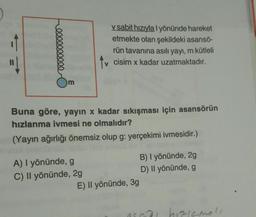 200000
v sabit hızıyla I yönünde hareket
etmekte olan şekildeki asansö-
rün tavanına asılı yayı, m kütleli
v cisim x kadar uzatmaktadır.
Buna göre, yayın x kadar sıkışması için asansörün
hızlanma ivmesi ne olmalıdır?
(Yayın ağırlığı önemsiz olup g: yerçekimi ivmesidir.)
A) I yönünde, g
C) Il yönünde, 2g
E) Il yönünde, 3g
B) I yönünde, 2g
D) Il yönünde, g
saa hizismeli