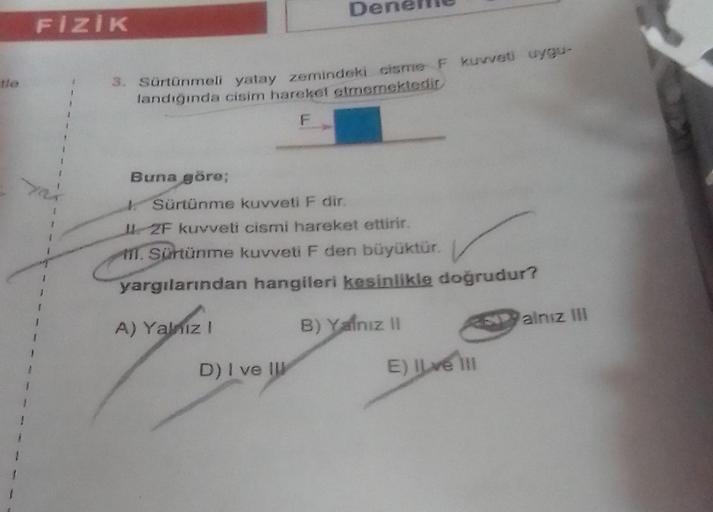 FİZİK
3. Sürtünmeli yatay zemindeki cisme F kuvveti uygu-
landığında cisim hareket etmemektedir
F
Buna göre;
De
Sürtünme kuvveti F dir.
2F kuvveti cismi hareket ettirir.
M. Sürtünme kuvveti F den büyüktür.
yargılarından hangileri kesinlikle doğrudur?
A) Ya