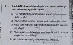 11.
Aşağıdaki cümlelerin hangisinde soru zamiri eylemi ya-
panı buldurmaya yönelik değildir?
A) Heryanlıştan bir doğru çıkacağını bize sürekli anlatan sen
değil miydin?
B) Böyle mutlu bir günde yanında kimleri görmek isterdin?
C) Gece gece kapıyı da kapatmadan böyle aniden kim git-
miş olabilir?
1963.
D) Mutluluğun resmi diyordun, sanki insanlık tarihinde mut-
luluğu kim anlatabilmiş?
E) Bu tatilde zaman çok; neler yapılacak öncelikle?
ASUK