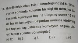 14. Hızı 60 m/dk olan 150 m uzunluğundaki bir kon-
voyun sonunda bulunan bir kişi 90 m/dk hız ile
koşarak konvoyun başına ulaşmış sonra 15 m/
dk hız ile konvoyun başından sonuna yürümüş
ise toplam kaç dakikada konvoyun başına ula-
şıp tekrar sonuna dönmüştür?
A) 12
B) 9
C) 8
D) 7
E) 6